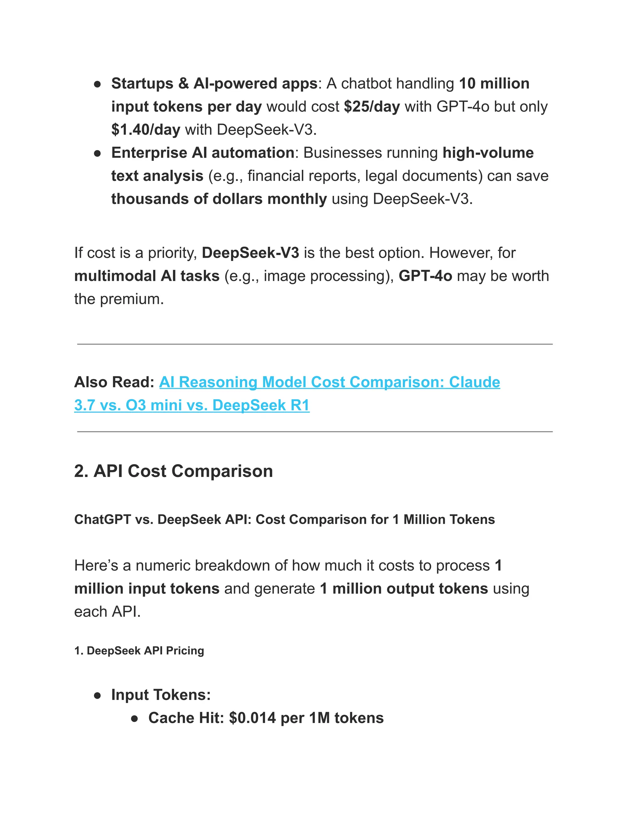 ●​ Startups & AI-powered apps: A chatbot handling 10 million
input tokens per day would cost $25/day with GPT-4o but only
$1.40/day with DeepSeek-V3.
●​ Enterprise AI automation: Businesses running high-volume
text analysis (e.g., financial reports, legal documents) can save
thousands of dollars monthly using DeepSeek-V3.
If cost is a priority, DeepSeek-V3 is the best option. However, for
multimodal AI tasks (e.g., image processing), GPT-4o may be worth
the premium.
Also Read: AI Reasoning Model Cost Comparison: Claude
3.7 vs. O3 mini vs. DeepSeek R1
2. API Cost Comparison
ChatGPT vs. DeepSeek API: Cost Comparison for 1 Million Tokens
Here’s a numeric breakdown of how much it costs to process 1
million input tokens and generate 1 million output tokens using
each API.
1. DeepSeek API Pricing
●​ Input Tokens:
●​ Cache Hit: $0.014 per 1M tokens
 