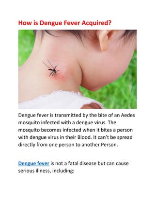 How is Dengue Fever Acquired?
Dengue fever is transmitted by the bite of an Aedes
mosquito infected with a dengue virus. The
mosquito becomes infected when it bites a person
with dengue virus in their Blood. It can’t be spread
directly from one person to another Person.
Dengue fever is not a fatal disease but can cause
serious illness, including:
 