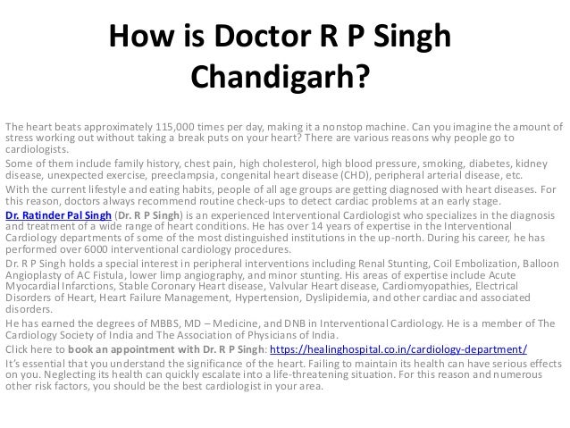 How is Doctor R P Singh
Chandigarh?
The heart beats approximately 115,000 times per day, making it a nonstop machine. Can you imagine the amount of
stress working out without taking a break puts on your heart? There are various reasons why people go to
cardiologists.
Some of them include family history, chest pain, high cholesterol, high blood pressure, smoking, diabetes, kidney
disease, unexpected exercise, preeclampsia, congenital heart disease (CHD), peripheral arterial disease, etc.
With the current lifestyle and eating habits, people of all age groups are getting diagnosed with heart diseases. For
this reason, doctors always recommend routine check-ups to detect cardiac problems at an early stage.
Dr. Ratinder Pal Singh (Dr. R P Singh) is an experienced Interventional Cardiologist who specializes in the diagnosis
and treatment of a wide range of heart conditions. He has over 14 years of expertise in the Interventional
Cardiology departments of some of the most distinguished institutions in the up-north. During his career, he has
performed over 6000 interventional cardiology procedures.
Dr. R P Singh holds a special interest in peripheral interventions including Renal Stunting, Coil Embolization, Balloon
Angioplasty of AC Fistula, lower limp angiography, and minor stunting. His areas of expertise include Acute
Myocardial Infarctions, Stable Coronary Heart disease, Valvular Heart disease, Cardiomyopathies, Electrical
Disorders of Heart, Heart Failure Management, Hypertension, Dyslipidemia, and other cardiac and associated
disorders.
He has earned the degrees of MBBS, MD – Medicine, and DNB in Interventional Cardiology. He is a member of The
Cardiology Society of India and The Association of Physicians of India.
Click here to book an appointment with Dr. R P Singh: https://healinghospital.co.in/cardiology-department/
It’s essential that you understand the significance of the heart. Failing to maintain its health can have serious effects
on you. Neglecting its health can quickly escalate into a life-threatening situation. For this reason and numerous
other risk factors, you should be the best cardiologist in your area.
 