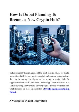 How Is Dubai Planning To
Become a New Crypto Hub?
Dubai is rapidly becoming one of the most exciting places for digital
innovation. With its progressive mindset and modern infrastructure,
the city is setting its sights on becoming a major hub for
cryptocurrencies and blockchain technology. Let’s discover how
Dubai is paving the way for a thriving digital finance ecosystem and
what it means for those interested in a Crypto business setup in
Dubai.
A Vision for Digital Innovation
 