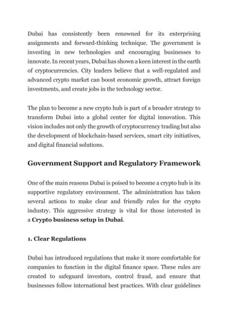 Dubai has consistently been renowned for its enterprising
assignments and forward-thinking technique. The government is
investing in new technologies and encouraging businesses to
innovate. In recent years, Dubai has shown a keen interest in the earth
of cryptocurrencies. City leaders believe that a well-regulated and
advanced crypto market can boost economic growth, attract foreign
investments, and create jobs in the technology sector.
The plan to become a new crypto hub is part of a broader strategy to
transform Dubai into a global center for digital innovation. This
vision includes not only the growth of cryptocurrency trading but also
the development of blockchain-based services, smart city initiatives,
and digital financial solutions.
Government Support and Regulatory Framework
One of the main reasons Dubai is poised to become a crypto hub is its
supportive regulatory environment. The administration has taken
several actions to make clear and friendly rules for the crypto
industry. This aggressive strategy is vital for those interested in
a Crypto business setup in Dubai.
1. Clear Regulations
Dubai has introduced regulations that make it more comfortable for
companies to function in the digital finance space. These rules are
created to safeguard investors, control fraud, and ensure that
businesses follow international best practices. With clear guidelines
 