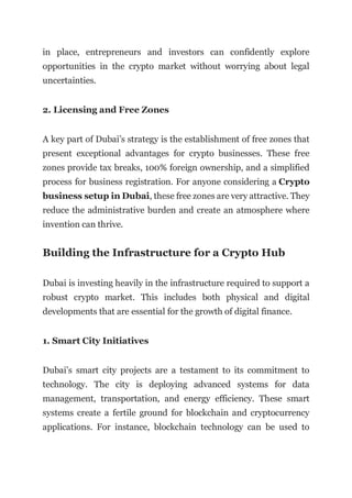 in place, entrepreneurs and investors can confidently explore
opportunities in the crypto market without worrying about legal
uncertainties.
2. Licensing and Free Zones
A key part of Dubai’s strategy is the establishment of free zones that
present exceptional advantages for crypto businesses. These free
zones provide tax breaks, 100% foreign ownership, and a simplified
process for business registration. For anyone considering a Crypto
business setup in Dubai, these free zones are very attractive. They
reduce the administrative burden and create an atmosphere where
invention can thrive.
Building the Infrastructure for a Crypto Hub
Dubai is investing heavily in the infrastructure required to support a
robust crypto market. This includes both physical and digital
developments that are essential for the growth of digital finance.
1. Smart City Initiatives
Dubai’s smart city projects are a testament to its commitment to
technology. The city is deploying advanced systems for data
management, transportation, and energy efficiency. These smart
systems create a fertile ground for blockchain and cryptocurrency
applications. For instance, blockchain technology can be used to
 