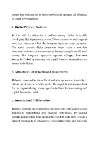 secure data transactions in public services and enhance the efficiency
of smart city operations.
2. Digital Payment Systems
In line with its vision for a cashless society, Dubai is rapidly
developing digital payment systems. These systems not only support
everyday transactions but also integrate cryptocurrency payments.
The move towards digital payments helps create a seamless
ecosystem where cryptocurrencies can be used alongside traditional
money. This integrated approach supports a Crypto business
setup in Dubai by ensuring that digital financial transactions are
secure and efficient.
3. Attracting Global Talent and Investments
Dubai is renowned for its multicultural atmosphere and its ability to
attract talent from around the world. This reputation is a major draw
for the crypto industry, where expertise in blockchain technology and
digital finance is crucial.
4. International Collaboration
Dubai is working on establishing collaborations with leading global
technology corporations and financial institutions. By inviting
experts and investors from around the world, the city aims to build a
vibrant community of innovators. These partnerships can cause the
 