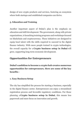 design of new crypto products and services, fostering an ecosystem
where both startups and established companies can thrive.
5. Education and Training
Another important aspect of Dubai’s plan is the emphasis on
education and skill development. The government, along with private
organizations, is launching training programs and workshops focused
on blockchain and cryptocurrency. These initiatives are designed to
equip local talent with the skills required to succeed in the digital
finance industry. With more people trained in crypto technologies,
the overall capacity for a Crypto business setup in Dubai will
grow, supporting long-term economic development.
Opportunities for Entrepreneurs
Dubai’s ambition to become a crypto hub creates numerous
opportunities for entrepreneurs. Here are some of the key
benefits -
1. Easy Business Setup
The city has simplified the process for starting a business, especially
in the digital finance sector. Entrepreneurs can enjoy a streamlined
registration process and favorable regulatory conditions. For those
planning a Crypto business setup in Dubai, this means less
paperwork and more focus on innovation and growth.
 