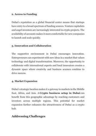 2. Access to Funding
Dubai’s reputation as a global financial center means that startups
have entry to a broad spectrum of funding sources. Venture capitalists
and angel investors are increasingly interested in crypto projects. The
availability of accounts makes it more comfortable for new companies
to launch and scale quickly.
3. Innovation and Collaboration
The supportive environment in Dubai encourages innovation.
Entrepreneurs can experiment with new ideas in a market that values
technology and digital transformation. Moreover, the opportunity to
collaborate with international experts and local innovators creates a
dynamic space where creativity and business acumen combine to
drive success.
4. Market Expansion
Dubai’s strategic location makes it a gateway to markets in the Middle
East, Africa, and Asia. A Crypto business setup in Dubai can
benefit from this geographic advantage by reaching customers and
investors across multiple regions. This potential for market
expansion further enhances the attractiveness of Dubai as a crypto
hub.
Addressing Challenges
 