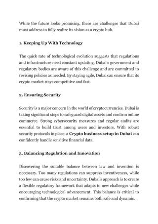 While the future looks promising, there are challenges that Dubai
must address to fully realize its vision as a crypto hub.
1. Keeping Up With Technology
The quick rate of technological evolution suggests that regulations
and infrastructure need constant updating. Dubai’s government and
regulatory bodies are aware of this challenge and are committed to
revising policies as needed. By staying agile, Dubai can ensure that its
crypto market stays competitive and fast.
2. Ensuring Security
Security is a major concern in the world of cryptocurrencies. Dubai is
taking significant steps to safeguard digital assets and confirm online
commerce. Strong cybersecurity measures and regular audits are
essential to build trust among users and investors. With robust
security protocols in place, a Crypto business setup in Dubai can
confidently handle sensitive financial data.
3. Balancing Regulation and Innovation
Discovering the suitable balance between law and invention is
necessary. Too many regulations can suppress inventiveness, while
too few can cause risks and uncertainty. Dubai’s approach is to create
a flexible regulatory framework that adapts to new challenges while
encouraging technological advancement. This balance is critical to
confirming that the crypto market remains both safe and dynamic.
 