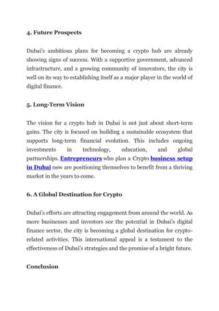 4. Future Prospects
Dubai’s ambitious plans for becoming a crypto hub are already
showing signs of success. With a supportive government, advanced
infrastructure, and a growing community of innovators, the city is
well on its way to establishing itself as a major player in the world of
digital finance.
5. Long-Term Vision
The vision for a crypto hub in Dubai is not just about short-term
gains. The city is focused on building a sustainable ecosystem that
supports long-term financial evolution. This includes ongoing
investments in technology, education, and global
partnerships. Entrepreneurs who plan a Crypto business setup
in Dubai now are positioning themselves to benefit from a thriving
market in the years to come.
6. A Global Destination for Crypto
Dubai’s efforts are attracting engagement from around the world. As
more businesses and investors see the potential in Dubai’s digital
finance sector, the city is becoming a global destination for crypto-
related activities. This international appeal is a testament to the
effectiveness of Dubai’s strategies and the promise of a bright future.
Conclusion
 