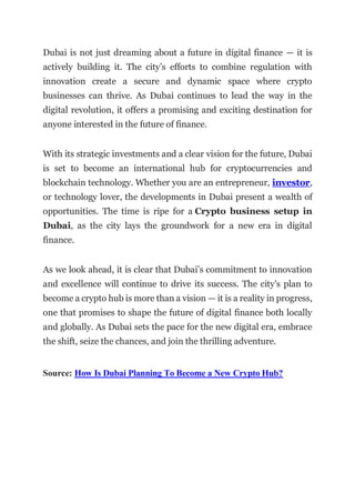 Dubai is not just dreaming about a future in digital finance — it is
actively building it. The city’s efforts to combine regulation with
innovation create a secure and dynamic space where crypto
businesses can thrive. As Dubai continues to lead the way in the
digital revolution, it offers a promising and exciting destination for
anyone interested in the future of finance.
With its strategic investments and a clear vision for the future, Dubai
is set to become an international hub for cryptocurrencies and
blockchain technology. Whether you are an entrepreneur, investor,
or technology lover, the developments in Dubai present a wealth of
opportunities. The time is ripe for a Crypto business setup in
Dubai, as the city lays the groundwork for a new era in digital
finance.
As we look ahead, it is clear that Dubai’s commitment to innovation
and excellence will continue to drive its success. The city’s plan to
become a crypto hub is more than a vision — it is a reality in progress,
one that promises to shape the future of digital finance both locally
and globally. As Dubai sets the pace for the new digital era, embrace
the shift, seize the chances, and join the thrilling adventure.
Source: How Is Dubai Planning To Become a New Crypto Hub?
 