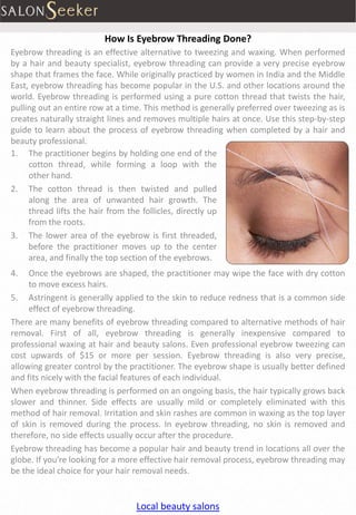 How Is Eyebrow Threading Done?
Eyebrow threading is an effective alternative to tweezing and waxing. When performed
by a hair and beauty specialist, eyebrow threading can provide a very precise eyebrow
shape that frames the face. While originally practiced by women in India and the Middle
East, eyebrow threading has become popular in the U.S. and other locations around the
world. Eyebrow threading is performed using a pure cotton thread that twists the hair,
pulling out an entire row at a time. This method is generally preferred over tweezing as is
creates naturally straight lines and removes multiple hairs at once. Use this step-by-step
guide to learn about the process of eyebrow threading when completed by a hair and
beauty professional.
1. The practitioner begins by holding one end of the
     cotton thread, while forming a loop with the
     other hand.
2. The cotton thread is then twisted and pulled
     along the area of unwanted hair growth. The
     thread lifts the hair from the follicles, directly up
     from the roots.
3. The lower area of the eyebrow is first threaded,
     before the practitioner moves up to the center
     area, and finally the top section of the eyebrows.
4.   Once the eyebrows are shaped, the practitioner may wipe the face with dry cotton
     to move excess hairs.
5. Astringent is generally applied to the skin to reduce redness that is a common side
     effect of eyebrow threading.
There are many benefits of eyebrow threading compared to alternative methods of hair
removal. First of all, eyebrow threading is generally inexpensive compared to
professional waxing at hair and beauty salons. Even professional eyebrow tweezing can
cost upwards of $15 or more per session. Eyebrow threading is also very precise,
allowing greater control by the practitioner. The eyebrow shape is usually better defined
and fits nicely with the facial features of each individual.
When eyebrow threading is performed on an ongoing basis, the hair typically grows back
slower and thinner. Side effects are usually mild or completely eliminated with this
method of hair removal. Irritation and skin rashes are common in waxing as the top layer
of skin is removed during the process. In eyebrow threading, no skin is removed and
therefore, no side effects usually occur after the procedure.
Eyebrow threading has become a popular hair and beauty trend in locations all over the
globe. If you’re looking for a more effective hair removal process, eyebrow threading may
be the ideal choice for your hair removal needs.


                                  Local beauty salons
 