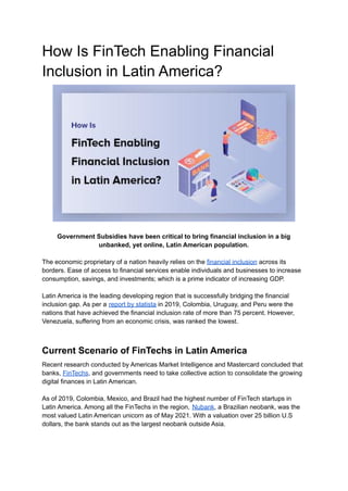How Is FinTech Enabling Financial
Inclusion in Latin America?
Government Subsidies have been critical to bring financial inclusion in a big
unbanked, yet online, Latin American population.
The economic proprietary of a nation heavily relies on the financial inclusion across its
borders. Ease of access to financial services enable individuals and businesses to increase
consumption, savings, and investments; which is a prime indicator of increasing GDP.
Latin America is the leading developing region that is successfully bridging the financial
inclusion gap. As per a report by statista in 2019, Colombia, Uruguay, and Peru were the
nations that have achieved the financial inclusion rate of more than 75 percent. However,
Venezuela, suffering from an economic crisis, was ranked the lowest.
Current Scenario of FinTechs in Latin America
Recent research conducted by Americas Market Intelligence and Mastercard concluded that
banks, FinTechs, and governments need to take collective action to consolidate the growing
digital finances in Latin American.
As of 2019, Colombia, Mexico, and Brazil had the highest number of FinTech startups in
Latin America. Among all the FinTechs in the region, Nubank, a Brazilian neobank, was the
most valued Latin American unicorn as of May 2021. With a valuation over 25 billion U.S
dollars, the bank stands out as the largest neobank outside Asia.
 