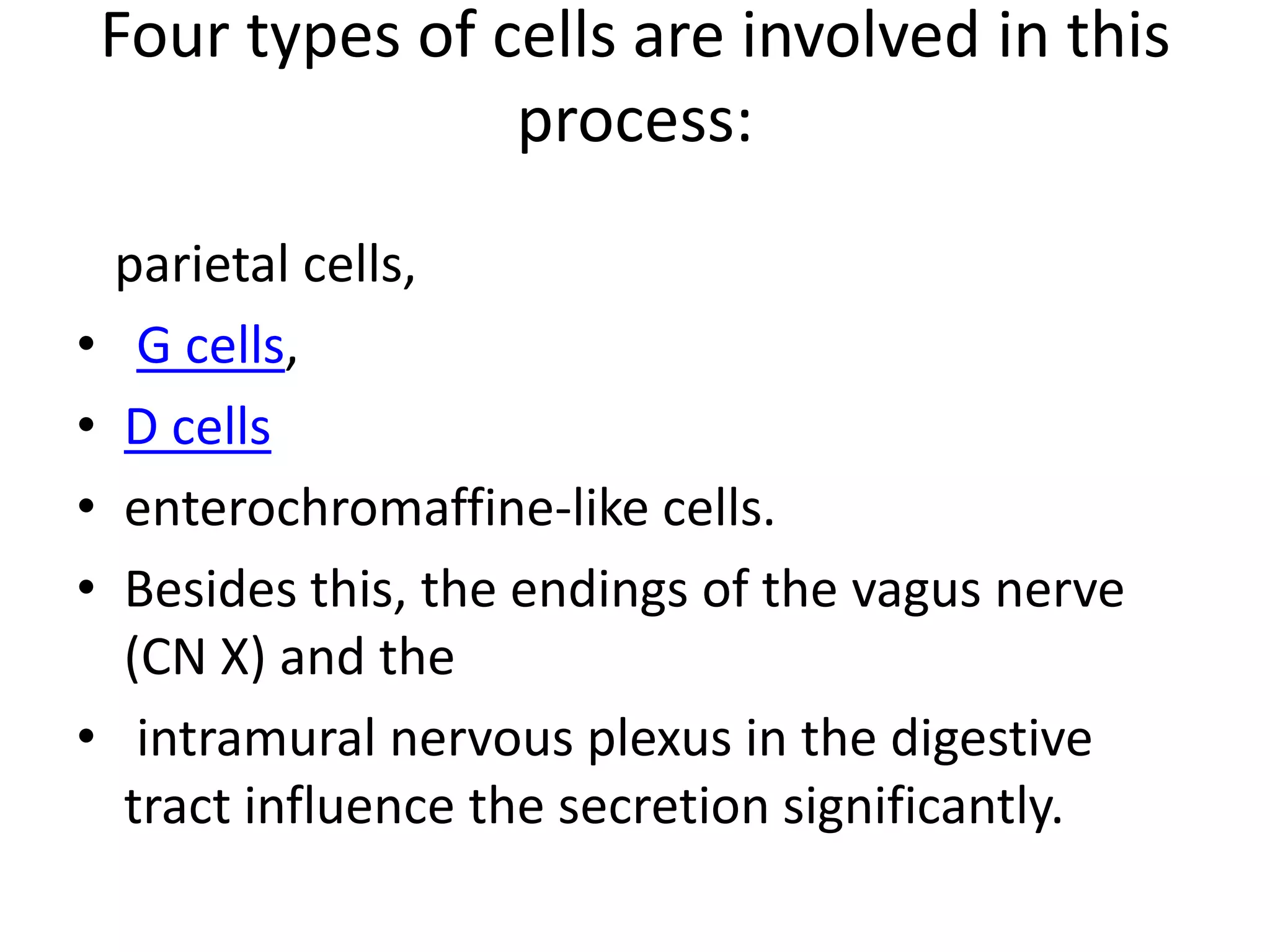 Four types of cells are involved in this
                   process:
    parietal cells,
•    G cells,
•   D cells
•   enterochromaffine-like cells.
•   Besides this, the endings of the vagus nerve
    (CN X) and the
•    intramural nervous plexus in the digestive
    tract influence the secretion significantly.
 