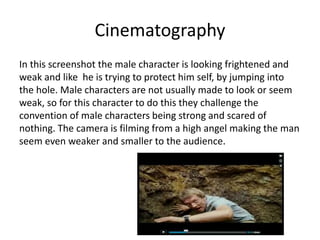 Cinematography
In this screenshot the male character is looking frightened and
weak and like he is trying to protect him self, by jumping into
the hole. Male characters are not usually made to look or seem
weak, so for this character to do this they challenge the
convention of male characters being strong and scared of
nothing. The camera is filming from a high angel making the man
seem even weaker and smaller to the audience.
 