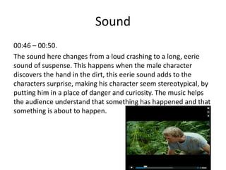 Sound
00:46 – 00:50.
The sound here changes from a loud crashing to a long, eerie
sound of suspense. This happens when the male character
discovers the hand in the dirt, this eerie sound adds to the
characters surprise, making his character seem stereotypical, by
putting him in a place of danger and curiosity. The music helps
the audience understand that something has happened and that
something is about to happen.
 