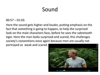 Sound
00:57 – 01:03.
Here the sound gets higher and louder, putting emphasis on the
fact that something is going to happen, to help the surprised
look on the male characters face, before he sees the sabretooth
tiger. Here the man looks surprised and scared, this challenges
society's conventions once again because men are usually not
portrayed as weak and scared.
 