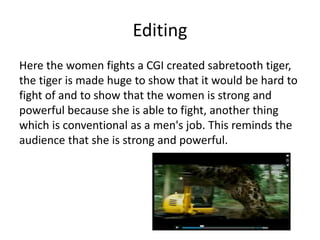 Editing
Here the women fights a CGI created sabretooth tiger,
the tiger is made huge to show that it would be hard to
fight of and to show that the women is strong and
powerful because she is able to fight, another thing
which is conventional as a men's job. This reminds the
audience that she is strong and powerful.
 