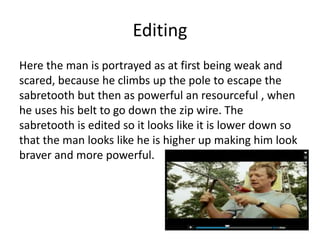 Editing
Here the man is portrayed as at first being weak and
scared, because he climbs up the pole to escape the
sabretooth but then as powerful an resourceful , when
he uses his belt to go down the zip wire. The
sabretooth is edited so it looks like it is lower down so
that the man looks like he is higher up making him look
braver and more powerful.
 
