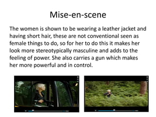 Mise-en-scene
The women is shown to be wearing a leather jacket and
having short hair, these are not conventional seen as
female things to do, so for her to do this it makes her
look more stereotypically masculine and adds to the
feeling of power. She also carries a gun which makes
her more powerful and in control.
 