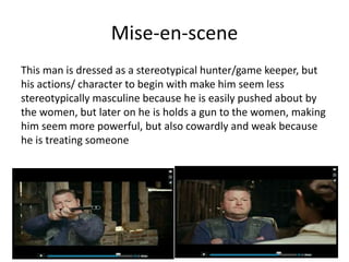 Mise-en-scene
This man is dressed as a stereotypical hunter/game keeper, but
his actions/ character to begin with make him seem less
stereotypically masculine because he is easily pushed about by
the women, but later on he is holds a gun to the women, making
him seem more powerful, but also cowardly and weak because
he is treating someone
 