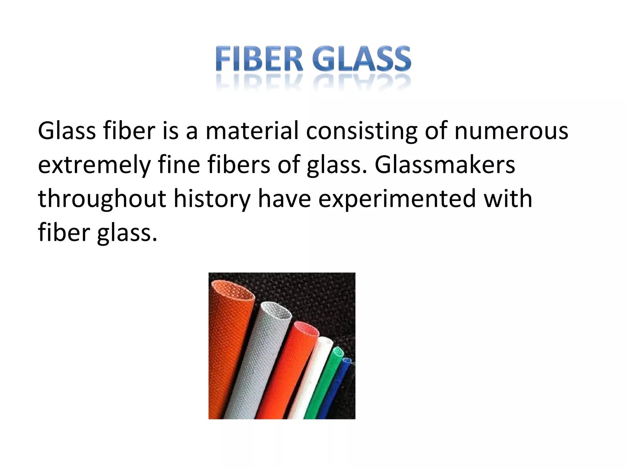 Glass fiber is a material consisting of numerous
extremely fine fibers of glass. Glassmakers
throughout history have experimented with
fiber glass.
 