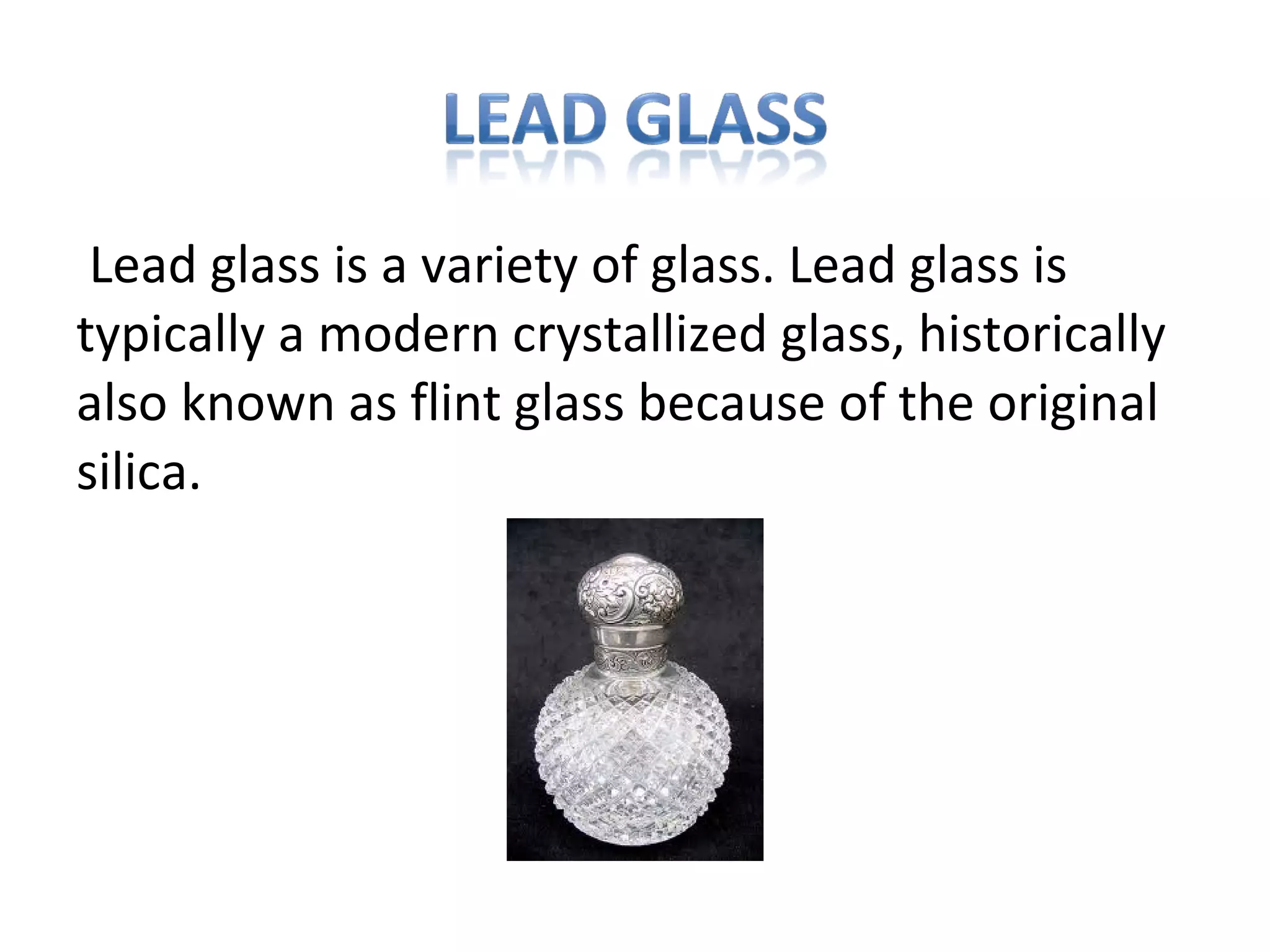 Lead glass is a variety of glass. Lead glass is
typically a modern crystallized glass, historically
also known as flint glass because of the original
silica.
 