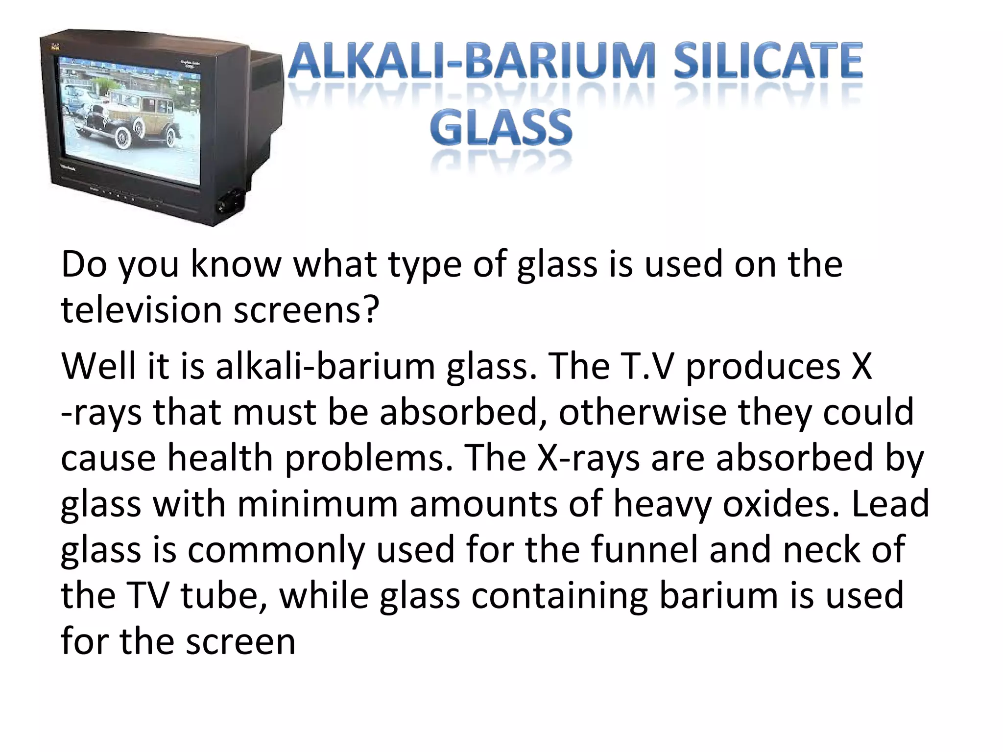 Do you know what type of glass is used on the
television screens?
Well it is alkali-barium glass. The T.V produces X
-rays that must be absorbed, otherwise they could
cause health problems. The X-rays are absorbed by
glass with minimum amounts of heavy oxides. Lead
glass is commonly used for the funnel and neck of
the TV tube, while glass containing barium is used
for the screen
 
