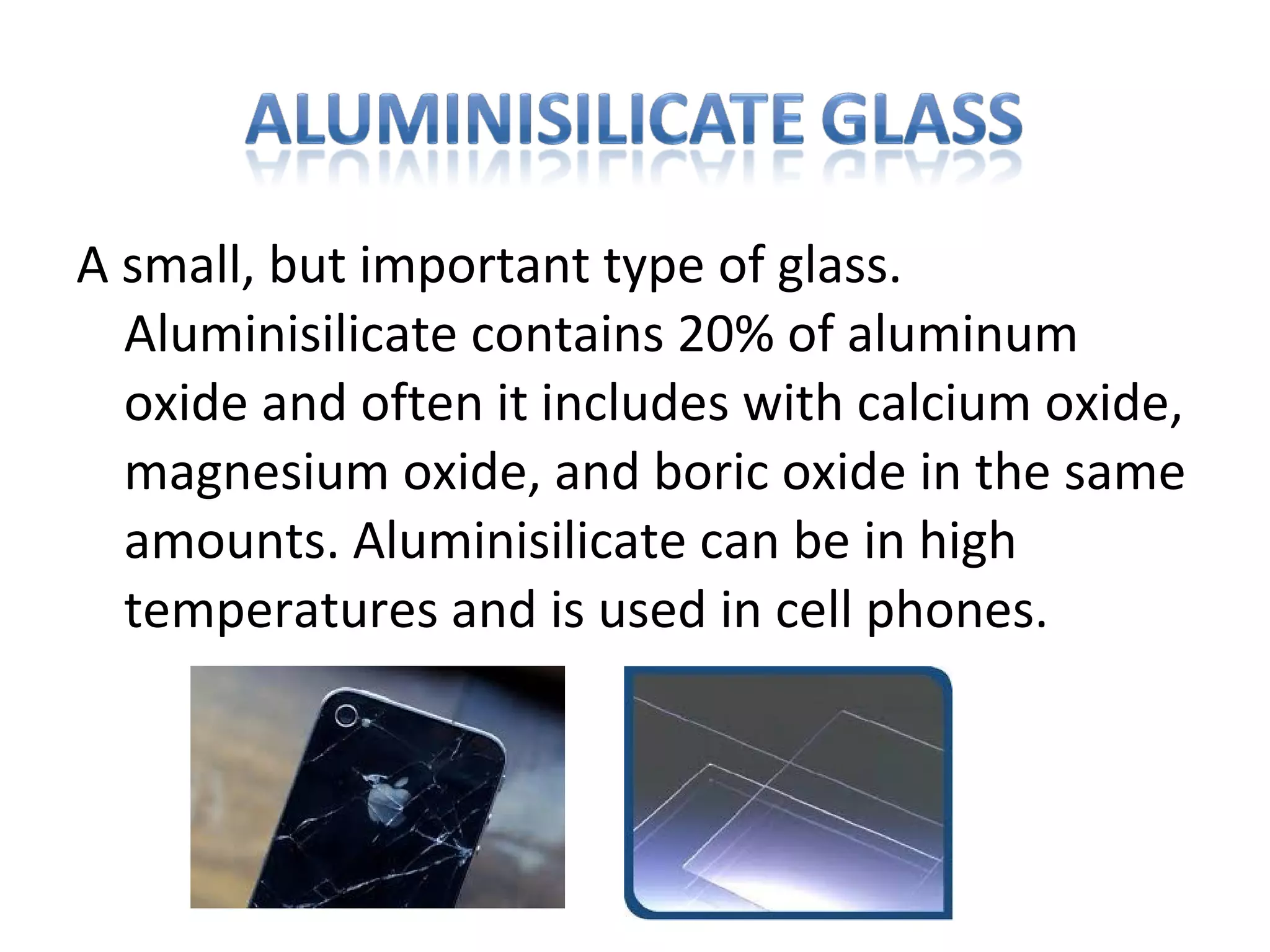 A small, but important type of glass.
Aluminisilicate contains 20% of aluminum
oxide and often it includes with calcium oxide,
magnesium oxide, and boric oxide in the same
amounts. Aluminisilicate can be in high
temperatures and is used in cell phones.
 