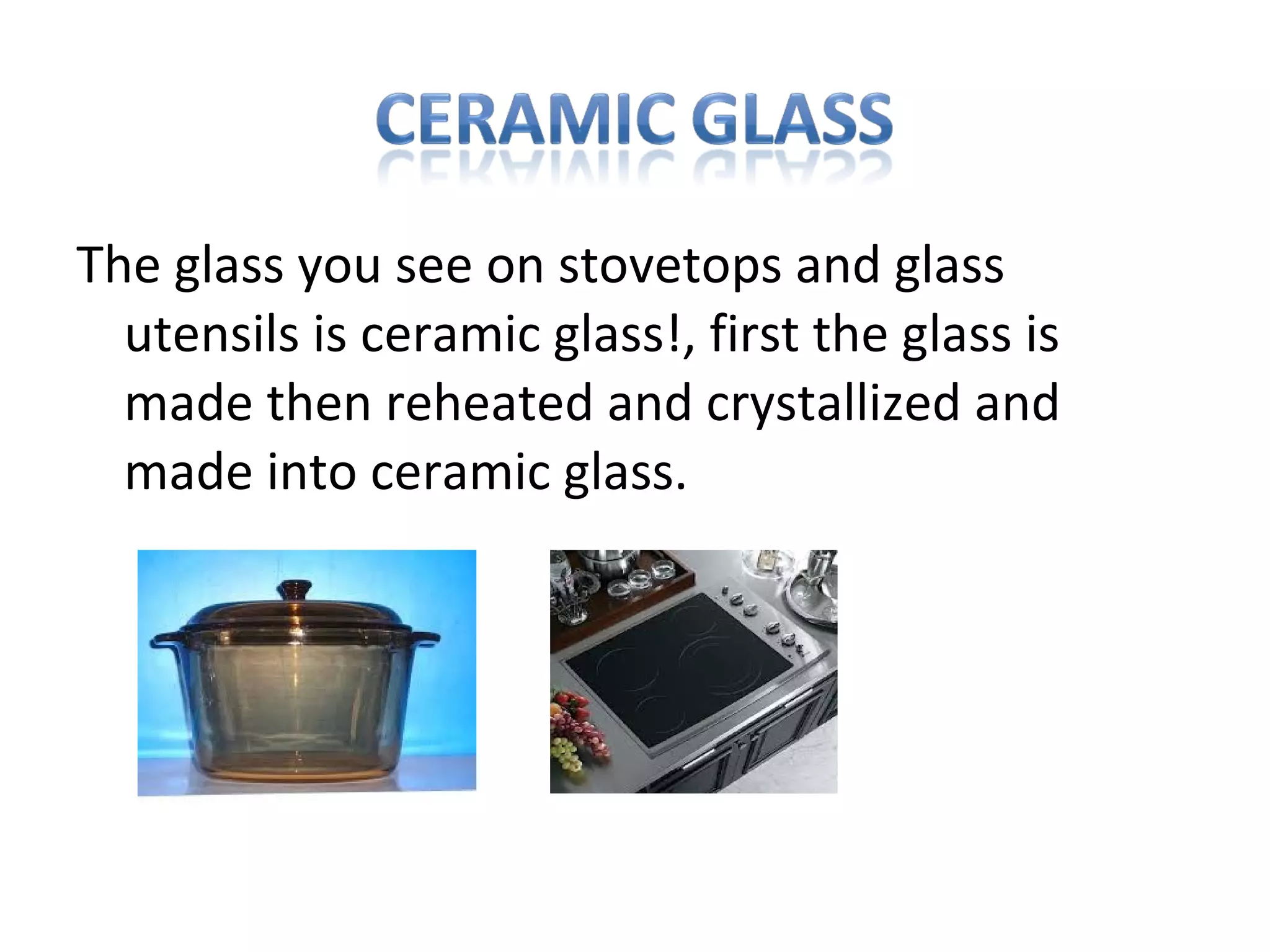 The glass you see on stovetops and glass
utensils is ceramic glass!, first the glass is
made then reheated and crystallized and
made into ceramic glass.
 