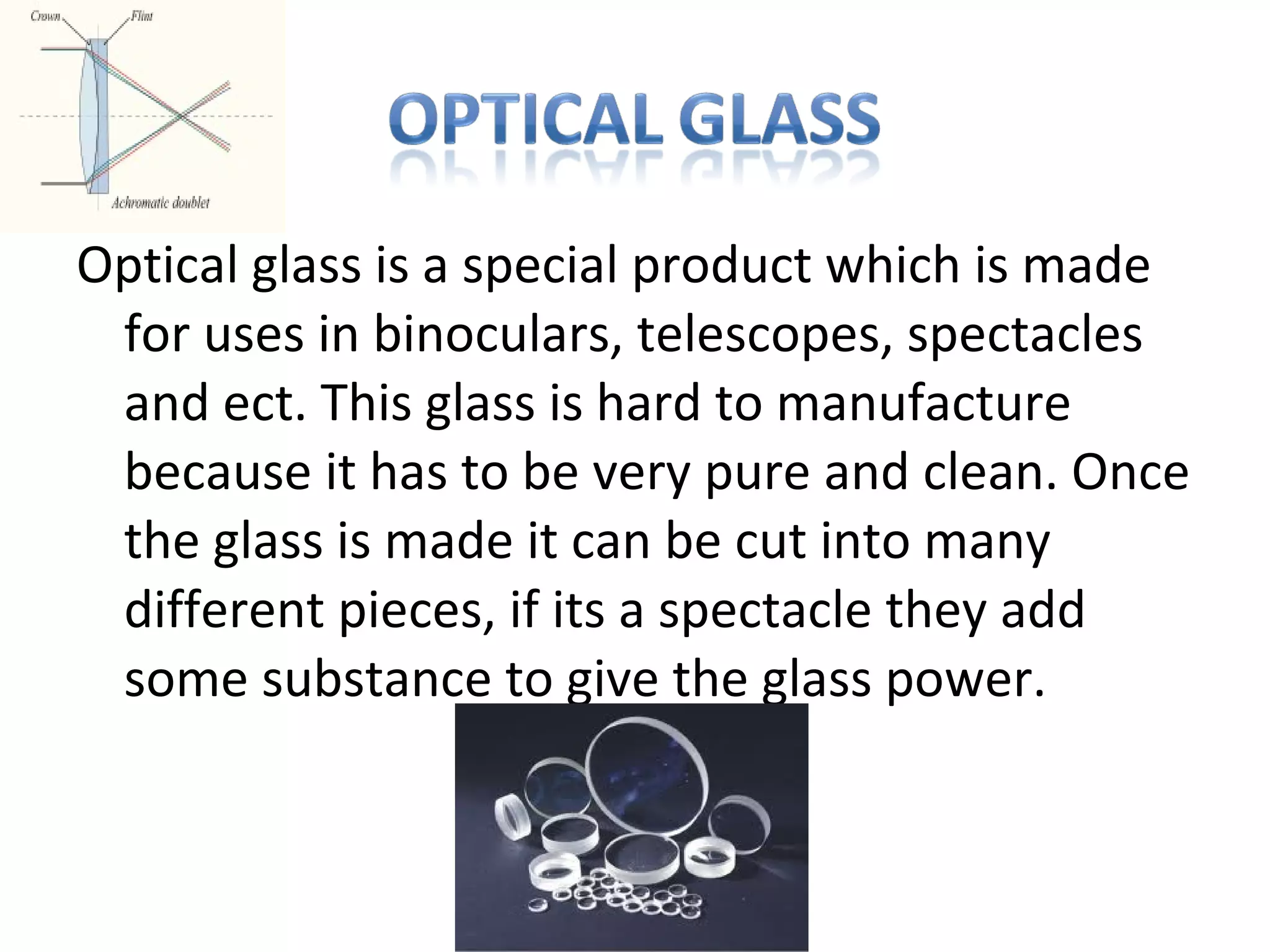 Optical glass is a special product which is made
for uses in binoculars, telescopes, spectacles
and ect. This glass is hard to manufacture
because it has to be very pure and clean. Once
the glass is made it can be cut into many
different pieces, if its a spectacle they add
some substance to give the glass power.
 