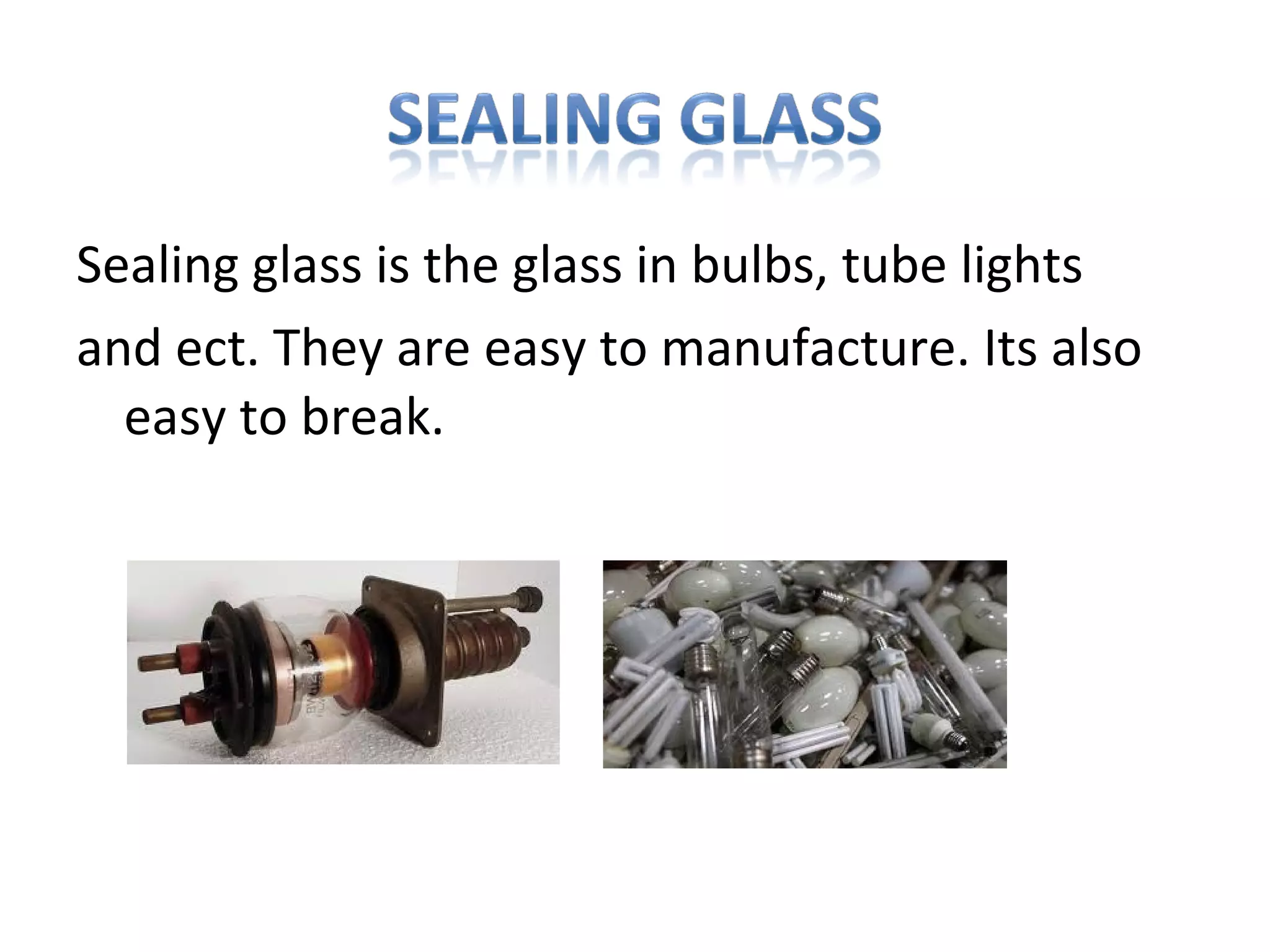 Sealing glass is the glass in bulbs, tube lights
and ect. They are easy to manufacture. Its also
easy to break.
 