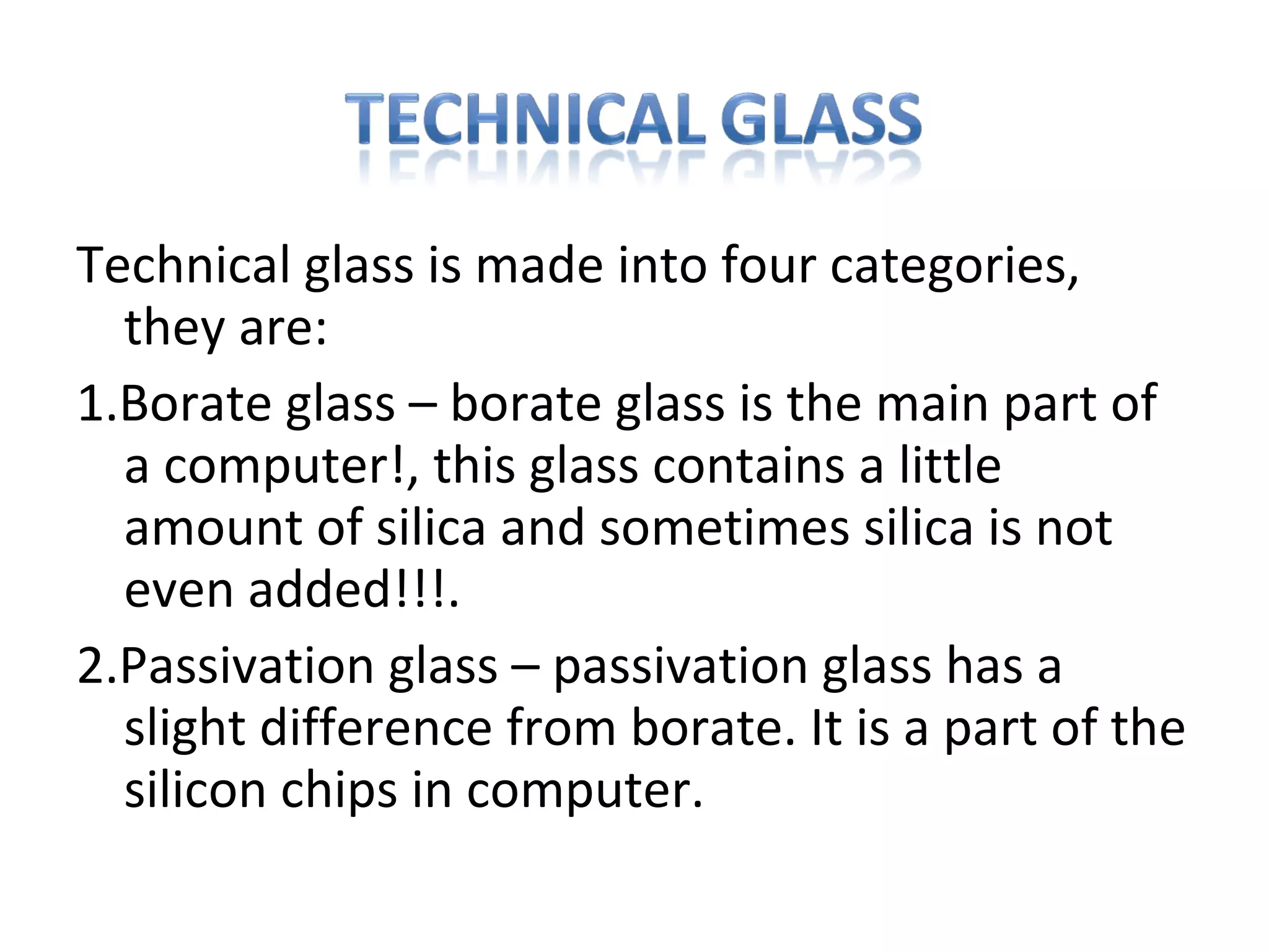 Technical glass is made into four categories,
they are:
1.Borate glass – borate glass is the main part of
a computer!, this glass contains a little
amount of silica and sometimes silica is not
even added!!!.
2.Passivation glass – passivation glass has a
slight difference from borate. It is a part of the
silicon chips in computer.
 