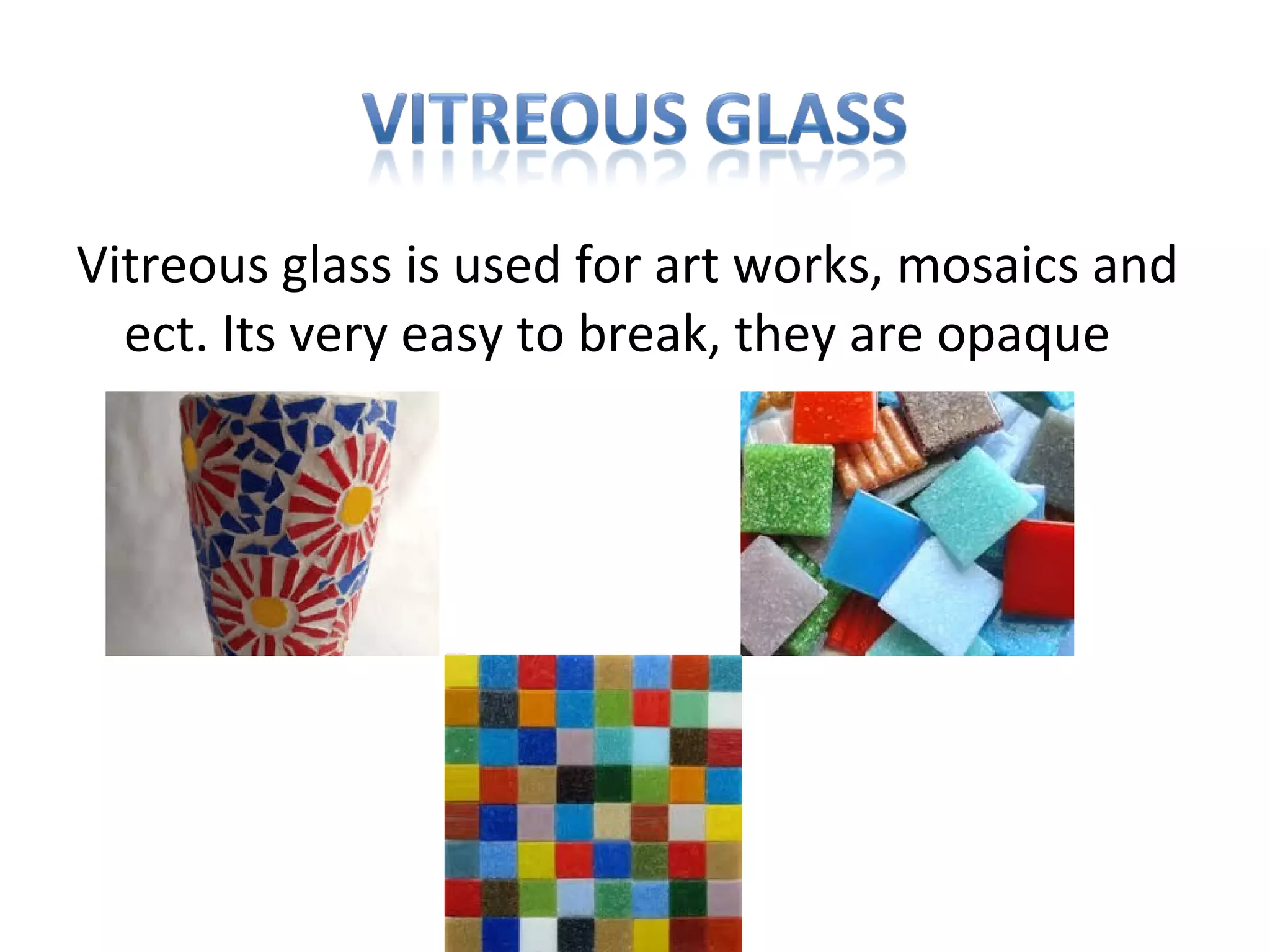 Vitreous glass is used for art works, mosaics and
ect. Its very easy to break, they are opaque
 
