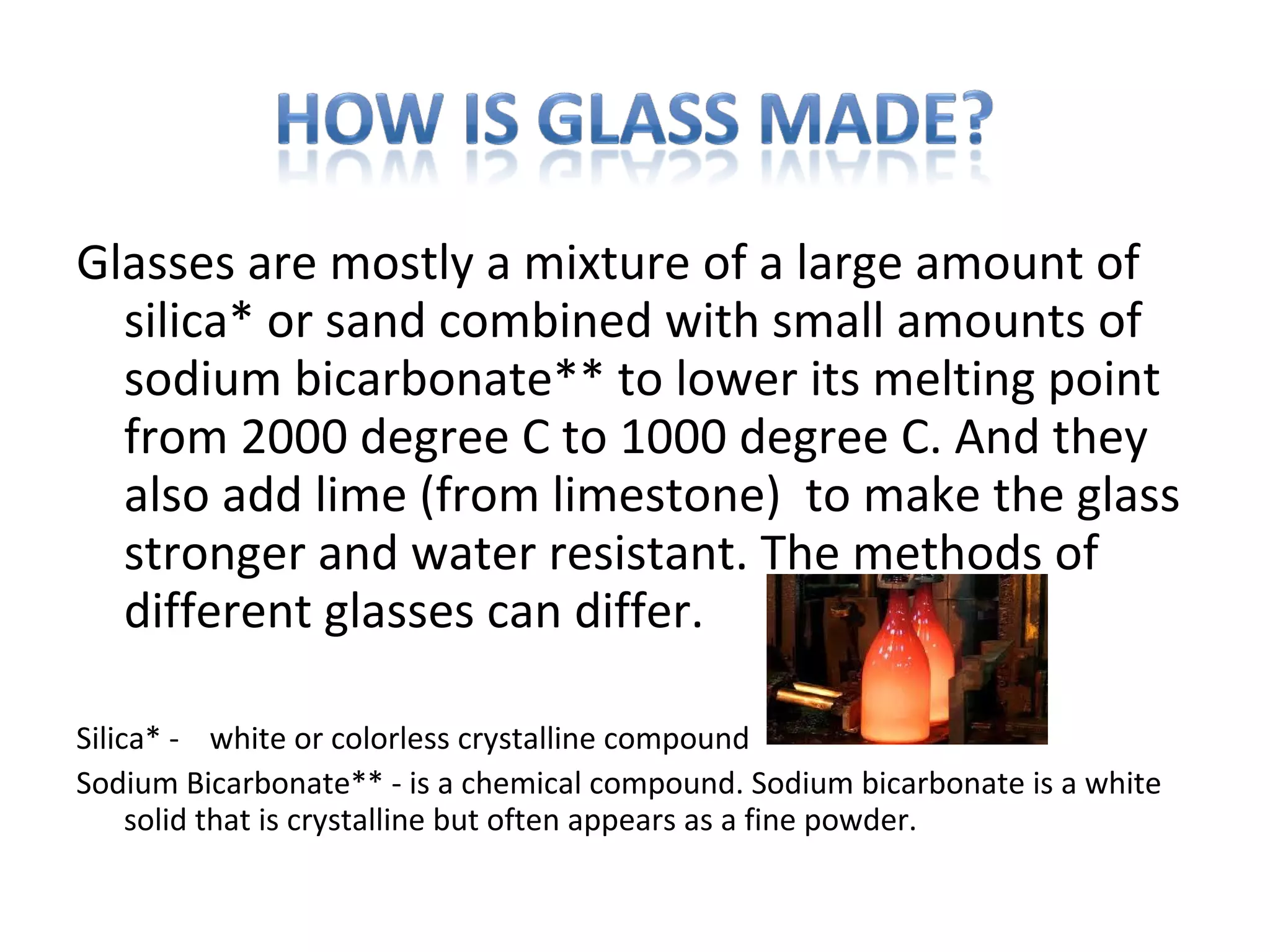 Glasses are mostly a mixture of a large amount of
silica* or sand combined with small amounts of
sodium bicarbonate** to lower its melting point
from 2000 degree C to 1000 degree C. And they
also add lime (from limestone) to make the glass
stronger and water resistant. The methods of
different glasses can differ.
Silica* - white or colorless crystalline compound
Sodium Bicarbonate** - is a chemical compound. Sodium bicarbonate is a white
solid that is crystalline but often appears as a fine powder.
 