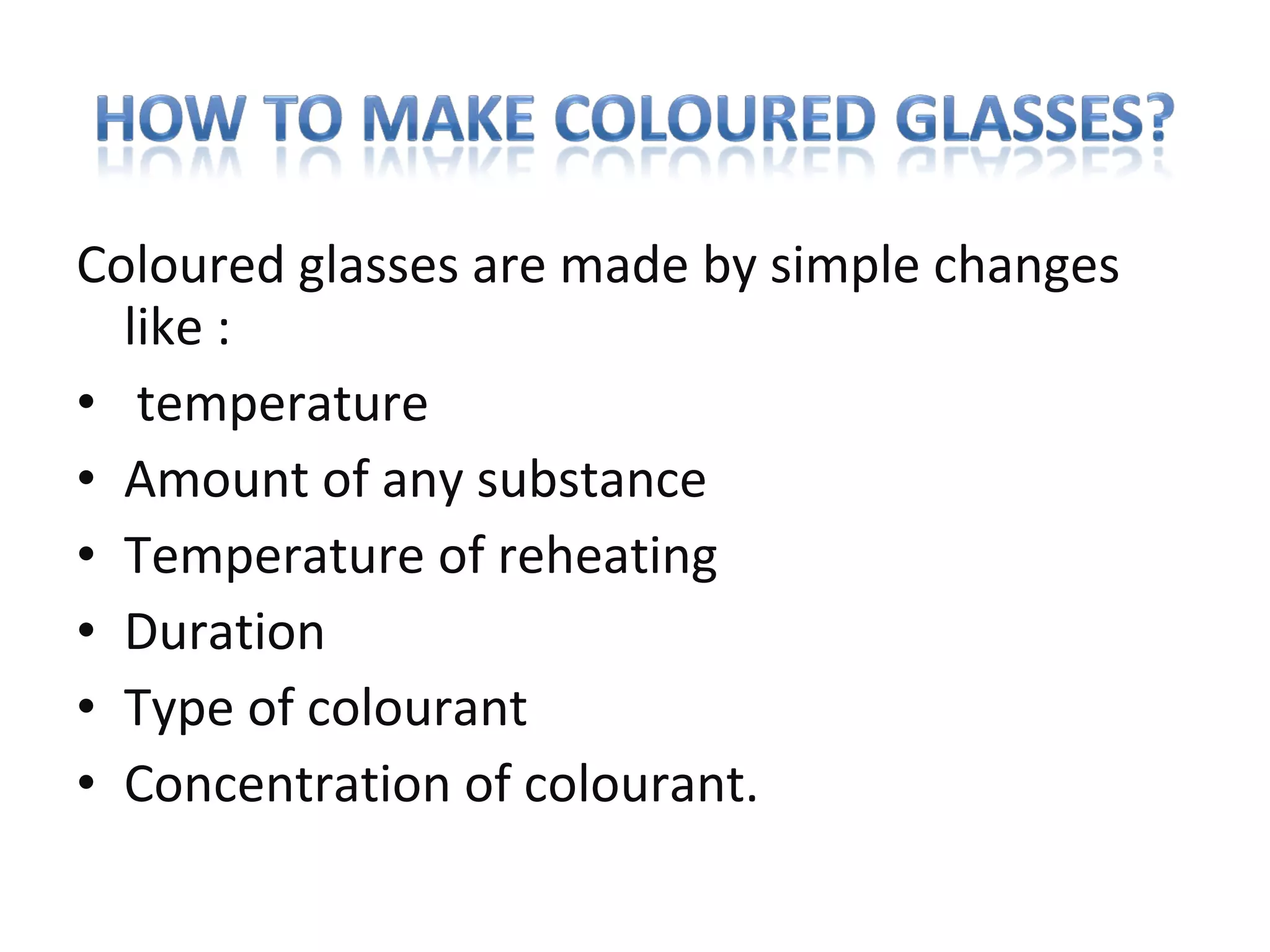 Coloured glasses are made by simple changes
like :
• temperature
• Amount of any substance
• Temperature of reheating
• Duration
• Type of colourant
• Concentration of colourant.
 