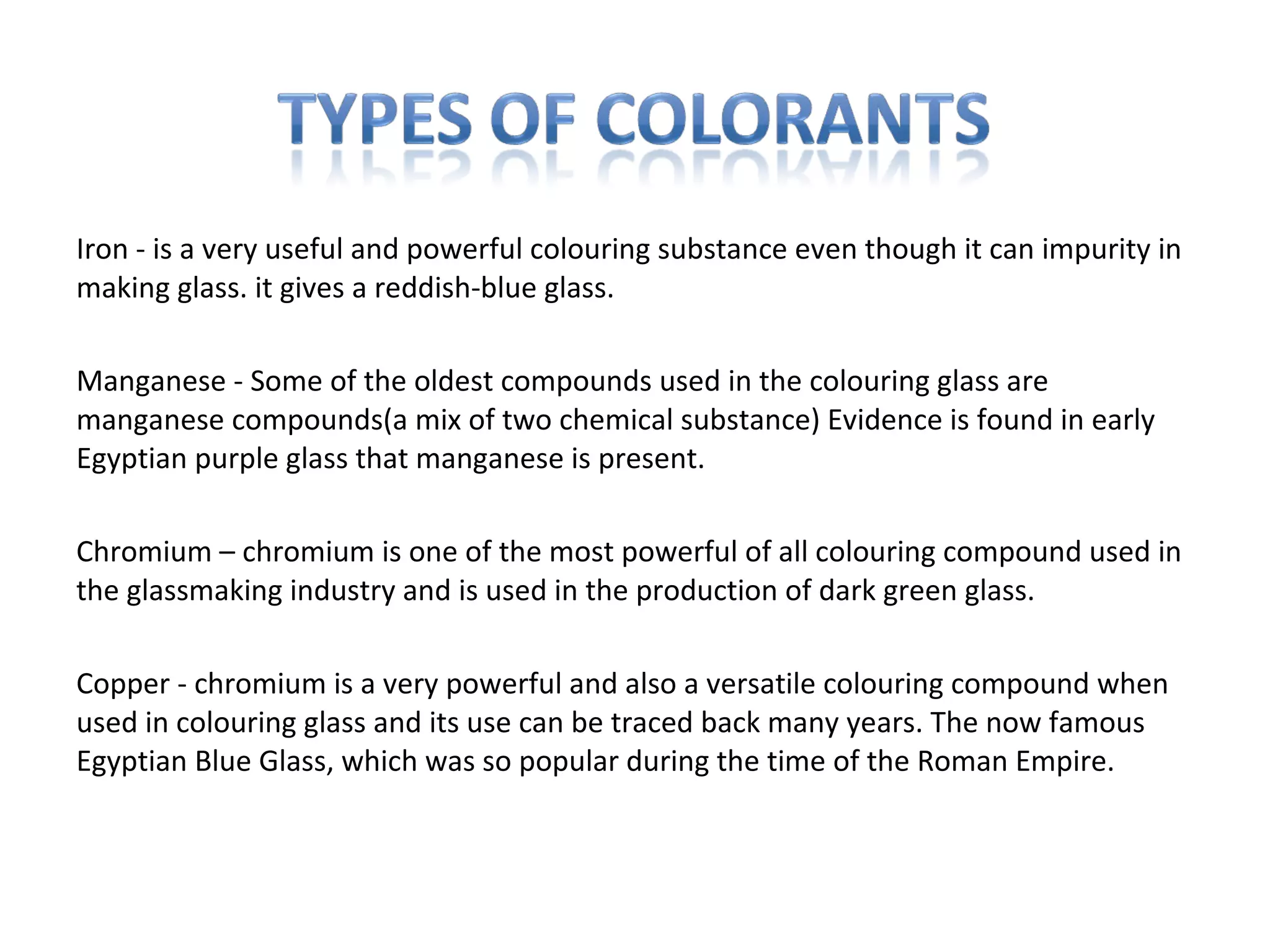 Iron - is a very useful and powerful colouring substance even though it can impurity in
making glass. it gives a reddish-blue glass.
Manganese - Some of the oldest compounds used in the colouring glass are
manganese compounds(a mix of two chemical substance) Evidence is found in early
Egyptian purple glass that manganese is present.
Chromium – chromium is one of the most powerful of all colouring compound used in
the glassmaking industry and is used in the production of dark green glass.
Copper - chromium is a very powerful and also a versatile colouring compound when
used in colouring glass and its use can be traced back many years. The now famous
Egyptian Blue Glass, which was so popular during the time of the Roman Empire.
 