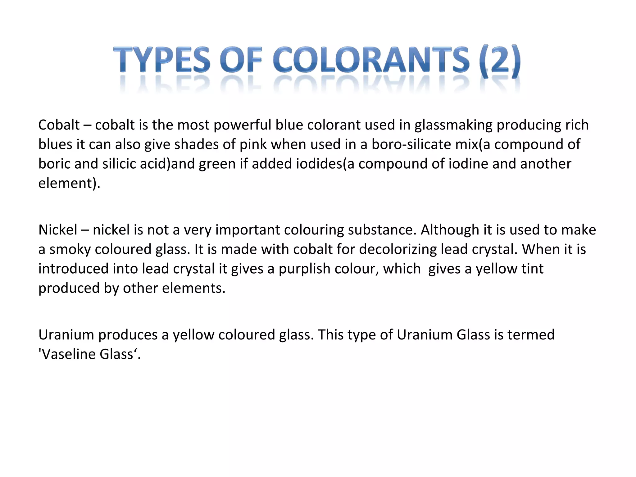 Cobalt – cobalt is the most powerful blue colorant used in glassmaking producing rich
blues it can also give shades of pink when used in a boro-silicate mix(a compound of
boric and silicic acid)and green if added iodides(a compound of iodine and another
element).
Nickel – nickel is not a very important colouring substance. Although it is used to make
a smoky coloured glass. It is made with cobalt for decolorizing lead crystal. When it is
introduced into lead crystal it gives a purplish colour, which gives a yellow tint
produced by other elements.
Uranium produces a yellow coloured glass. This type of Uranium Glass is termed
'Vaseline Glass‘.
 