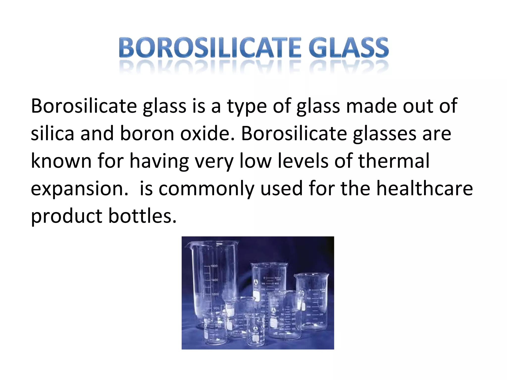Borosilicate glass is a type of glass made out of
silica and boron oxide. Borosilicate glasses are
known for having very low levels of thermal
expansion. is commonly used for the healthcare
product bottles.
 