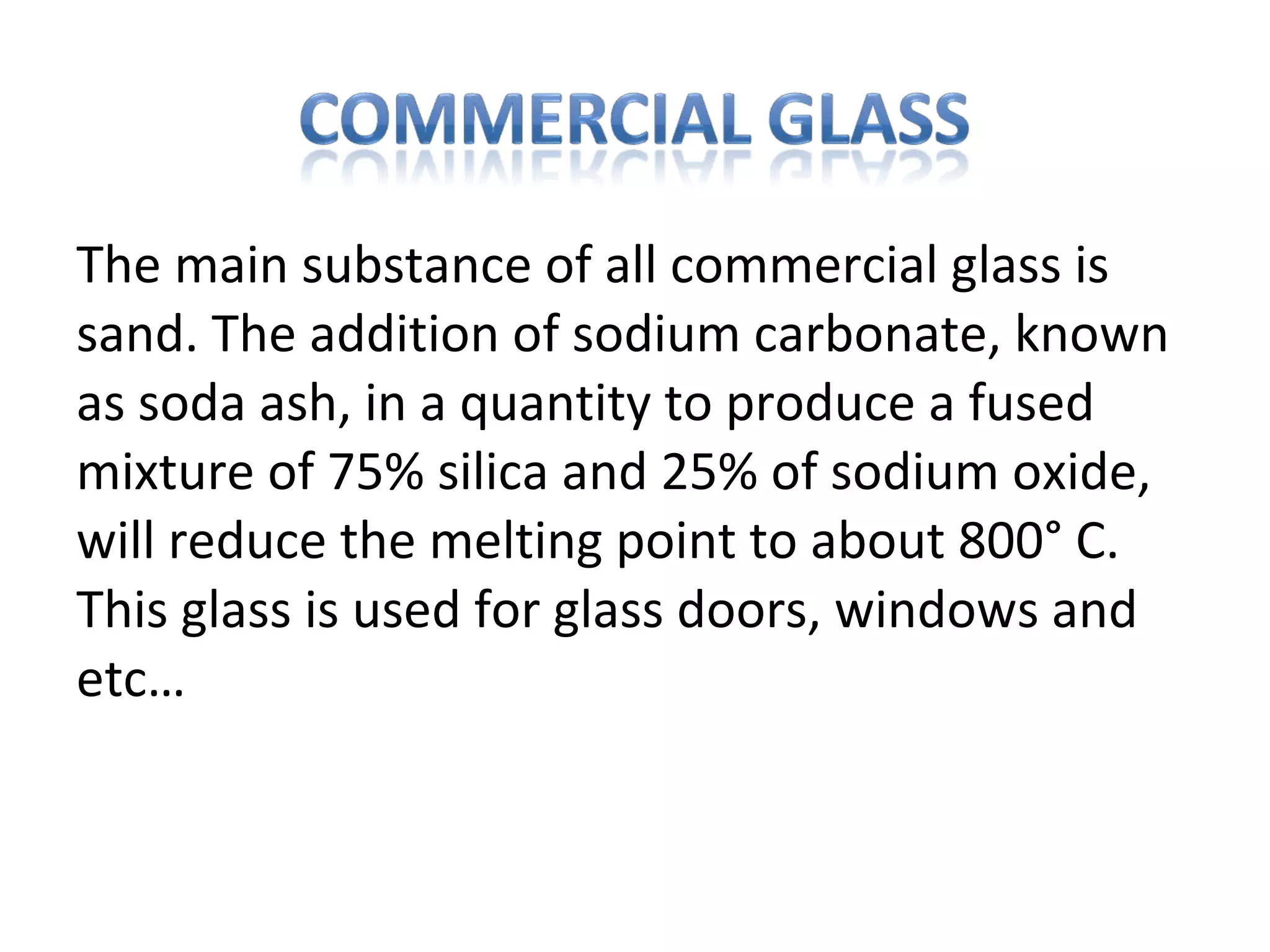 The main substance of all commercial glass is
sand. The addition of sodium carbonate, known
as soda ash, in a quantity to produce a fused
mixture of 75% silica and 25% of sodium oxide,
will reduce the melting point to about 800° C.
This glass is used for glass doors, windows and
etc…
 