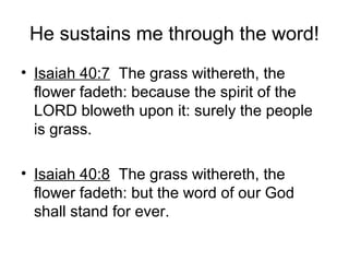 He sustains me through the word!
• Isaiah 40:7 The grass withereth, the
flower fadeth: because the spirit of the
LORD bloweth upon it: surely the people
is grass.
• Isaiah 40:8 The grass withereth, the
flower fadeth: but the word of our God
shall stand for ever.
 
