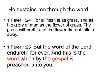 He sustains me through the word!
• 1 Peter 1:24 For all flesh is as grass, and all
the glory of man as the flower of grass. The
grass withereth, and the flower thereof falleth
away:
• 1 Peter 1:25 But the word of the Lord
endureth for ever. And this is the
word which by the gospel is
preached unto you.
 