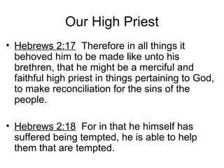 Our High Priest
• Hebrews 2:17 Therefore in all things it
behoved him to be made like unto his
brethren, that he might be a merciful and
faithful high priest in things pertaining to God,
to make reconciliation for the sins of the
people.
• Hebrews 2:18 For in that he himself has
suffered being tempted, he is able to help
them that are tempted.
 