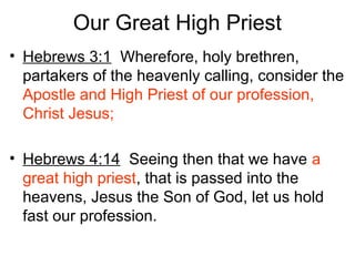 Our Great High Priest
• Hebrews 3:1 Wherefore, holy brethren,
partakers of the heavenly calling, consider the
Apostle and High Priest of our profession,
Christ Jesus;
• Hebrews 4:14 Seeing then that we have a
great high priest, that is passed into the
heavens, Jesus the Son of God, let us hold
fast our profession.
 