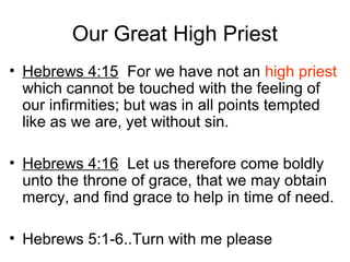 Our Great High Priest
• Hebrews 4:15 For we have not an high priest
which cannot be touched with the feeling of
our infirmities; but was in all points tempted
like as we are, yet without sin.
• Hebrews 4:16 Let us therefore come boldly
unto the throne of grace, that we may obtain
mercy, and find grace to help in time of need.
• Hebrews 5:1-6..Turn with me please
 