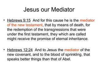 Jesus our Mediator
• Hebrews 9:15 And for this cause he is the mediator
of the new testament, that by means of death, for
the redemption of the transgressions that were
under the first testament, they which are called
might receive the promise of eternal inheritance.
• Hebrews 12:24 And to Jesus the mediator of the
new covenant, and to the blood of sprinkling, that
speaks better things than that of Abel.
 