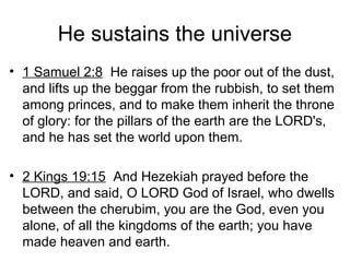 He sustains the universe
• 1 Samuel 2:8 He raises up the poor out of the dust,
and lifts up the beggar from the rubbish, to set them
among princes, and to make them inherit the throne
of glory: for the pillars of the earth are the LORD's,
and he has set the world upon them.
• 2 Kings 19:15 And Hezekiah prayed before the
LORD, and said, O LORD God of Israel, who dwells
between the cherubim, you are the God, even you
alone, of all the kingdoms of the earth; you have
made heaven and earth.
 