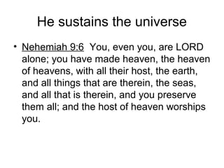 He sustains the universe
• Nehemiah 9:6 You, even you, are LORD
alone; you have made heaven, the heaven
of heavens, with all their host, the earth,
and all things that are therein, the seas,
and all that is therein, and you preserve
them all; and the host of heaven worships
you.
 
