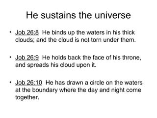 He sustains the universe
• Job 26:8 He binds up the waters in his thick
clouds; and the cloud is not torn under them.
• Job 26:9 He holds back the face of his throne,
and spreads his cloud upon it.
• Job 26:10 He has drawn a circle on the waters
at the boundary where the day and night come
together.
 