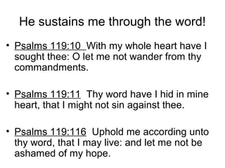 He sustains me through the word!
• Psalms 119:10 With my whole heart have I
sought thee: O let me not wander from thy
commandments.
• Psalms 119:11 Thy word have I hid in mine
heart, that I might not sin against thee.
• Psalms 119:116 Uphold me according unto
thy word, that I may live: and let me not be
ashamed of my hope.
 