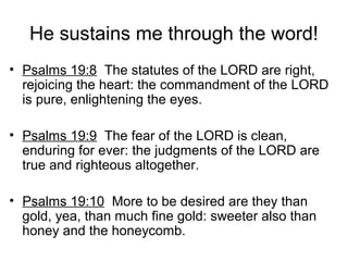 He sustains me through the word!
• Psalms 19:8 The statutes of the LORD are right,
rejoicing the heart: the commandment of the LORD
is pure, enlightening the eyes.
• Psalms 19:9 The fear of the LORD is clean,
enduring for ever: the judgments of the LORD are
true and righteous altogether.
• Psalms 19:10 More to be desired are they than
gold, yea, than much fine gold: sweeter also than
honey and the honeycomb.
 
