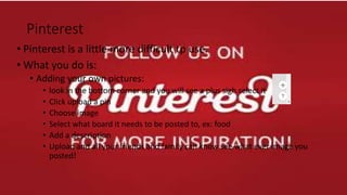 Pinterest
• Pinterest is a little more difficult tp use.
• What you do is:
• Adding your own pictures:
• look in the bottom corner and you will see a plus sigh select it
• Click upload a pin
• Choose image
• Select what board it needs to be posted to, ex: food
• Add a description
• Upload and all your friends and family can know see what ever image you
posted!
 