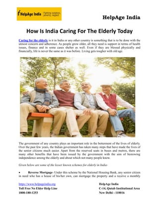 HelpAge India
https://www.helpageindia.org HelpAge India
Toll Free No Elder Help Line C-14, Qutab Institutional Area
1800-180-1253 New Delhi - 110016
How Is India Caring For The Elderly Today
Caring for the elderly is it in India or any other country is something that is to be done with the
utmost concern and adherence. As people grow older, all they need is support in terms of health
issues, finance and in some cases shelter as well. Even if they are blessed physically and
financially, life is never the same as it was before. Living gets tougher with old age.
The government of any country plays an important role in the betterment of the lives of elderly.
Over the past few years, the Indian government has taken many steps that have made the lives of
the senior citizens much easier. Apart from the reserved seats in buses and metros, there are
many other benefits that have been issued by the government with the aim of bestowing
independence among the elderly and about which not many people know.
Given below are some of the lesser known schemes for elderly in India-
 Reverse Mortgage- Under this scheme by the National Housing Bank, any senior citizen
in need who has a house of his/her own, can mortgage the property and a receive a monthly
 